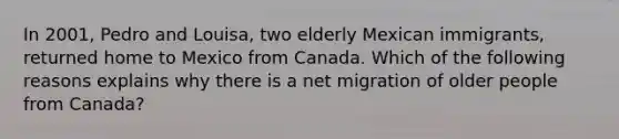 In 2001, Pedro and Louisa, two elderly Mexican immigrants, returned home to Mexico from Canada. Which of the following reasons explains why there is a net migration of older people from Canada?