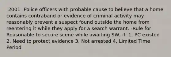 -2001 -Police officers with probable cause to believe that a home contains contraband or evidence of criminal activity may reasonably prevent a suspect found outside the home from reentering it while they apply for a search warrant. -Rule for Reasonable to secure scene while awaiting SW, if: 1. PC existed 2. Need to protect evidence 3. Not arrested 4. Limited Time Period