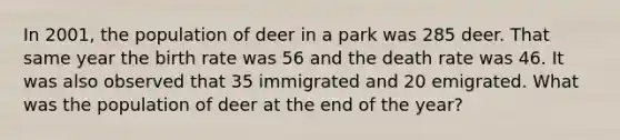 In 2001, the population of deer in a park was 285 deer. That same year the birth rate was 56 and the death rate was 46. It was also observed that 35 immigrated and 20 emigrated. What was the population of deer at the end of the year?