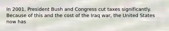 In 2001, President Bush and Congress cut taxes significantly. Because of this and the cost of the Iraq war, the United States now has