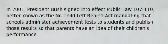 In 2001, President Bush signed into effect Public Law 107-110, better known as the No Child Left Behind Act mandating that schools administer achievement tests to students and publish those results so that parents have an idea of their children's performance.