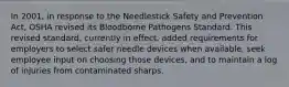 In 2001, in response to the Needlestick Safety and Prevention Act, OSHA revised its Bloodborne Pathogens Standard. This revised standard, currently in effect, added requirements for employers to select safer needle devices when available, seek employee input on choosing those devices, and to maintain a log of injuries from contaminated sharps.