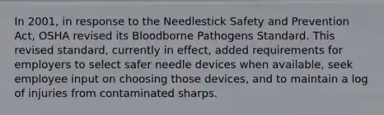 In 2001, in response to the Needlestick Safety and Prevention Act, OSHA revised its Bloodborne Pathogens Standard. This revised standard, currently in effect, added requirements for employers to select safer needle devices when available, seek employee input on choosing those devices, and to maintain a log of injuries from contaminated sharps.