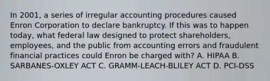 In 2001, a series of irregular accounting procedures caused Enron Corporation to declare bankruptcy. If this was to happen today, what federal law designed to protect shareholders, employees, and the public from accounting errors and fraudulent financial practices could Enron be charged with? A. HIPAA B. SARBANES-OXLEY ACT C. GRAMM-LEACH-BLILEY ACT D. PCI-DSS