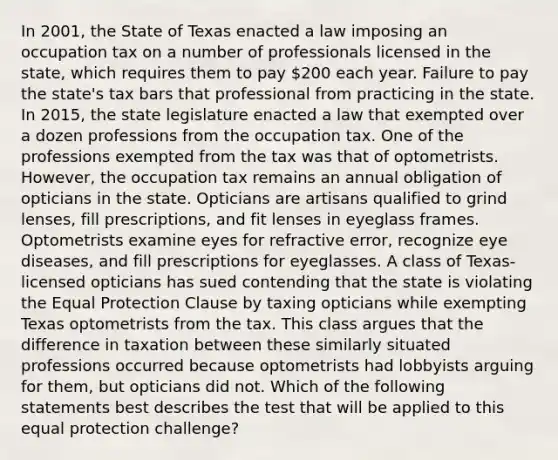 In 2001, the State of Texas enacted a law imposing an occupation tax on a number of professionals licensed in the state, which requires them to pay 200 each year. Failure to pay the state's tax bars that professional from practicing in the state. In 2015, the state legislature enacted a law that exempted over a dozen professions from the occupation tax. One of the professions exempted from the tax was that of optometrists. However, the occupation tax remains an annual obligation of opticians in the state. Opticians are artisans qualified to grind lenses, fill prescriptions, and fit lenses in eyeglass frames. Optometrists examine eyes for refractive error, recognize eye diseases, and fill prescriptions for eyeglasses. A class of Texas-licensed opticians has sued contending that the state is violating the Equal Protection Clause by taxing opticians while exempting Texas optometrists from the tax. This class argues that the difference in taxation between these similarly situated professions occurred because optometrists had lobbyists arguing for them, but opticians did not. Which of the following statements best describes the test that will be applied to this equal protection challenge?