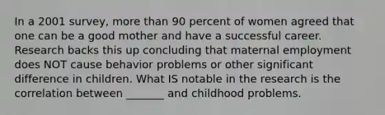 In a 2001 survey, more than 90 percent of women agreed that one can be a good mother and have a successful career. Research backs this up concluding that maternal employment does NOT cause behavior problems or other significant difference in children. What IS notable in the research is the correlation between _______ and childhood problems.