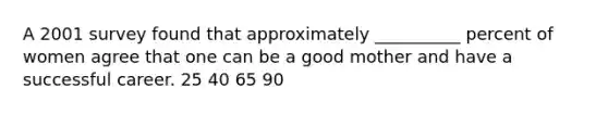 A 2001 survey found that approximately __________ percent of women agree that one can be a good mother and have a successful career. 25 40 65 90