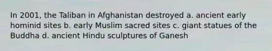 In 2001, the Taliban in Afghanistan destroyed a. ancient early hominid sites b. early Muslim sacred sites c. giant statues of the Buddha d. ancient Hindu sculptures of Ganesh