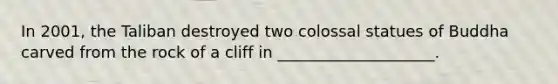 In 2001, the Taliban destroyed two colossal statues of Buddha carved from the rock of a cliff in ____________________.