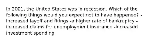 In 2001, the United States was in recession. Which of the following things would you expect not to have happened? -increased layoff and firings -a higher rate of bankruptcy -increased claims for unemployment insurance -increased investment spending