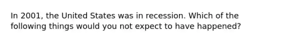 In 2001, the United States was in recession. Which of the following things would you not expect to have happened?