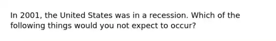 In 2001, the United States was in a recession. Which of the following things would you not expect to occur?