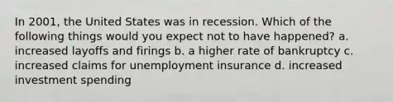 In 2001, the United States was in recession. Which of the following things would you expect not to have happened? a. increased layoffs and firings b. a higher rate of bankruptcy c. increased claims for unemployment insurance d. increased investment spending