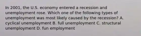 In 2001, the U.S. economy entered a recession and unemployment rose. Which one of the following types of unemployment was most likely caused by the recession? A. cyclical unemployment B. full unemployment C. structural unemployment D. fun employment