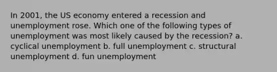 In 2001, the US economy entered a recession and unemployment rose. Which one of the following types of unemployment was most likely caused by the recession? a. cyclical unemployment b. full unemployment c. structural unemployment d. fun unemployment