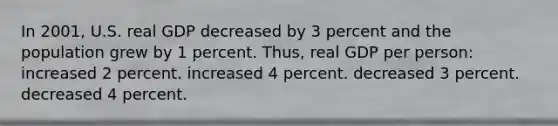 In 2001, U.S. real GDP decreased by 3 percent and the population grew by 1 percent. Thus, real GDP per person: increased 2 percent. increased 4 percent. decreased 3 percent. decreased 4 percent.