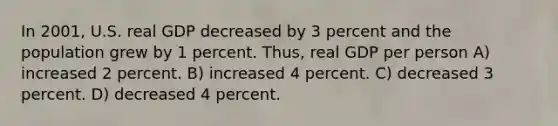 In 2001, U.S. real GDP decreased by 3 percent and the population grew by 1 percent. Thus, real GDP per person A) increased 2 percent. B) increased 4 percent. C) decreased 3 percent. D) decreased 4 percent.