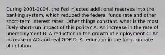 During 2001-2004, the Fed injected additional reserves into the banking system, which reduced the federal funds rate and other short-term interest rates. Other things constant, what is the most likely short-run impact of this policy? A. An increase in the rate of unemployment B. A reduction in the growth of employment C. An increase in AD and real GDP D. A reduction in the long-run rate of inflation