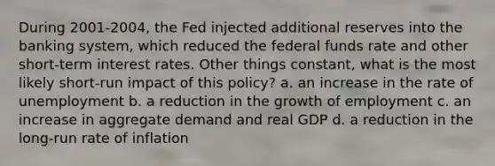 During 2001-2004, the Fed injected additional reserves into the banking system, which reduced the federal funds rate and other short-term interest rates. Other things constant, what is the most likely short-run impact of this policy? a. an increase in the rate of unemployment b. a reduction in the growth of employment c. an increase in aggregate demand and real GDP d. a reduction in the long-run rate of inflation