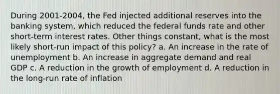 During 2001-2004, the Fed injected additional reserves into the banking system, which reduced the federal funds rate and other short-term interest rates. Other things constant, what is the most likely short-run impact of this policy? a. An increase in the rate of unemployment b. An increase in aggregate demand and real GDP c. A reduction in the growth of employment d. A reduction in the long-run rate of inflation