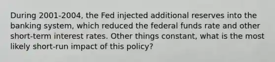 During 2001-2004, the Fed injected additional reserves into the banking system, which reduced the federal funds rate and other short-term interest rates. Other things constant, what is the most likely short-run impact of this policy?