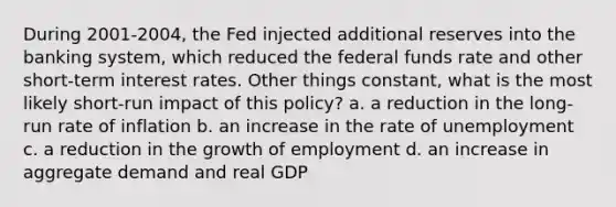 During 2001-2004, the Fed injected additional reserves into the banking system, which reduced the federal funds rate and other short-term interest rates. Other things constant, what is the most likely short-run impact of this policy? a. a reduction in the long-run rate of inflation b. an increase in the rate of unemployment c. a reduction in the growth of employment d. an increase in aggregate demand and real GDP