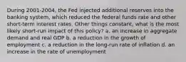 During 2001-2004, the Fed injected additional reserves into the banking system, which reduced the federal funds rate and other short-term interest rates. Other things constant, what is the most likely short-run impact of this policy? a. an increase in aggregate demand and real GDP b. a reduction in the growth of employment c. a reduction in the long-run rate of inflation d. an increase in the rate of unemployment