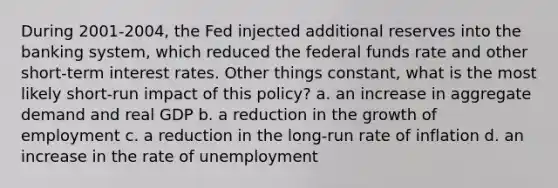 During 2001-2004, the Fed injected additional reserves into the banking system, which reduced the federal funds rate and other short-term interest rates. Other things constant, what is the most likely short-run impact of this policy? a. an increase in aggregate demand and real GDP b. a reduction in the growth of employment c. a reduction in the long-run rate of inflation d. an increase in the rate of unemployment