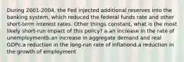 During 2001-2004, the Fed injected additional reserves into the banking system, which reduced the federal funds rate and other short-term interest rates. Other things constant, what is the most likely short-run impact of this policy? a.an increase in the rate of unemploymentb.an increase in aggregate demand and real GDPc.a reduction in the long-run rate of inflationd.a reduction in the growth of employment