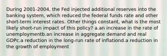 During 2001-2004, the Fed injected additional reserves into the banking system, which reduced the federal funds rate and other short-term interest rates. Other things constant, what is the most likely short-run impact of this policy? a.an increase in the rate of unemploymentb.an increase in aggregate demand and real GDPc.a reduction in the long-run rate of inflationd.a reduction in the growth of employment