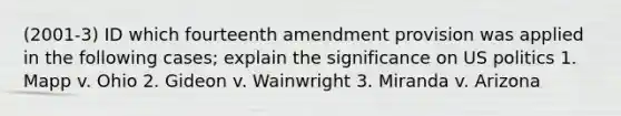 (2001-3) ID which fourteenth amendment provision was applied in the following cases; explain the significance on US politics 1. Mapp v. Ohio 2. Gideon v. Wainwright 3. Miranda v. Arizona