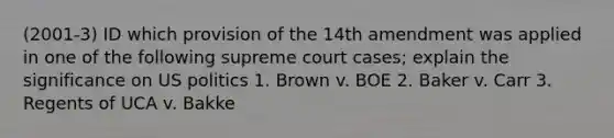 (2001-3) ID which provision of the 14th amendment was applied in one of the following supreme court cases; explain the significance on US politics 1. Brown v. BOE 2. Baker v. Carr 3. Regents of UCA v. Bakke