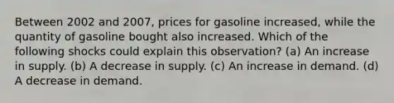 Between 2002 and 2007, prices for gasoline increased, while the quantity of gasoline bought also increased. Which of the following shocks could explain this observation? (a) An increase in supply. (b) A decrease in supply. (c) An increase in demand. (d) A decrease in demand.