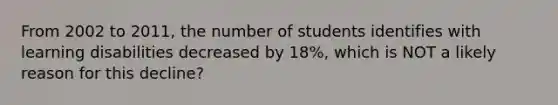 From 2002 to 2011, the number of students identifies with learning disabilities decreased by 18%, which is NOT a likely reason for this decline?