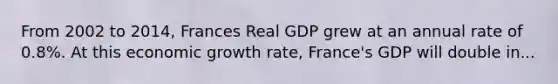 From 2002 to 2014, Frances Real GDP grew at an annual rate of 0.8%. At this economic growth rate, France's GDP will double in...