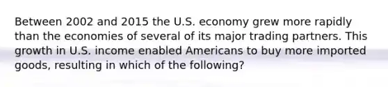 Between 2002 and 2015 the U.S. economy grew more rapidly than the economies of several of its major trading partners. This growth in U.S. income enabled Americans to buy more imported goods, resulting in which of the following?