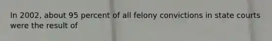 In 2002, about 95 percent of all felony convictions in state courts were the result of