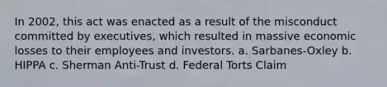 In 2002, this act was enacted as a result of the misconduct committed by executives, which resulted in massive economic losses to their employees and investors. a. Sarbanes-Oxley b. HIPPA c. Sherman Anti-Trust d. Federal Torts Claim