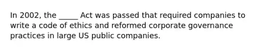 In 2002, the _____ Act was passed that required companies to write a code of ethics and reformed corporate governance practices in large US public companies.