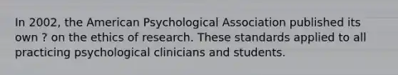 In 2002, the American Psychological Association published its own ? on the ethics of research. These standards applied to all practicing psychological clinicians and students.