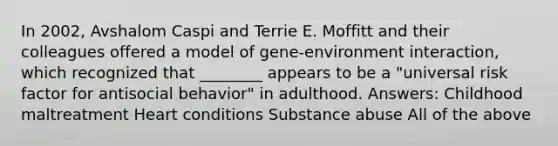 In 2002, Avshalom Caspi and Terrie E. Moffitt and their colleagues offered a model of gene-environment interaction, which recognized that ________ appears to be a "universal risk factor for antisocial behavior" in adulthood. Answers: Childhood maltreatment Heart conditions Substance abuse All of the above