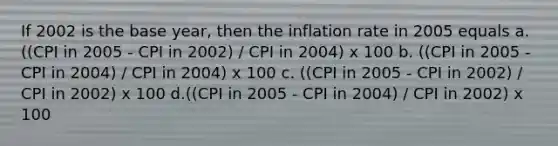 If 2002 is the base year, then the inflation rate in 2005 equals a. ((CPI in 2005 - CPI in 2002) / CPI in 2004) x 100 b. ((CPI in 2005 - CPI in 2004) / CPI in 2004) x 100 c. ((CPI in 2005 - CPI in 2002) / CPI in 2002) x 100 d.((CPI in 2005 - CPI in 2004) / CPI in 2002) x 100