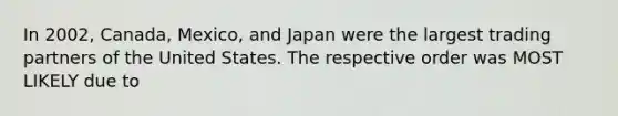 In 2002, Canada, Mexico, and Japan were the largest trading partners of the United States. The respective order was MOST LIKELY due to