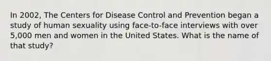 In 2002, The Centers for Disease Control and Prevention began a study of human sexuality using face-to-face interviews with over 5,000 men and women in the United States. What is the name of that study?