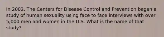 In 2002, The Centers for Disease Control and Prevention began a study of human sexuality using face to face interviews with over 5,000 men and women in the U.S. What is the name of that study?