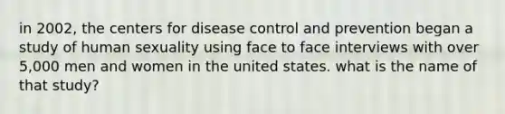 in 2002, the centers for disease control and prevention began a study of human sexuality using face to face interviews with over 5,000 men and women in the united states. what is the name of that study?