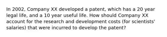 In 2002, Company XX developed a patent, which has a 20 year legal life, and a 10 year useful life. How should Company XX account for the research and development costs (for scientists' salaries) that were incurred to develop the patent?