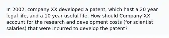 In 2002, company XX developed a patent, which hast a 20 year legal life, and a 10 year useful life. How should Company XX account for the research and development costs (for scientist salaries) that were incurred to develop the patent?