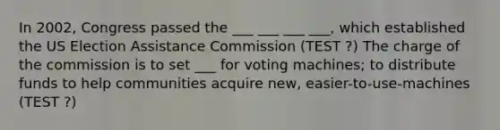 In 2002, Congress passed the ___ ___ ___ ___, which established the US Election Assistance Commission (TEST ?) The charge of the commission is to set ___ for voting machines; to distribute funds to help communities acquire new, easier-to-use-machines (TEST ?)