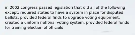 in 2002 congress passed legislation that did all of the following except: required states to have a system in place for disputed ballots, provided federal finds to upgrade voting equipment, created a uniform national voting system, provided federal funds for training election of officials